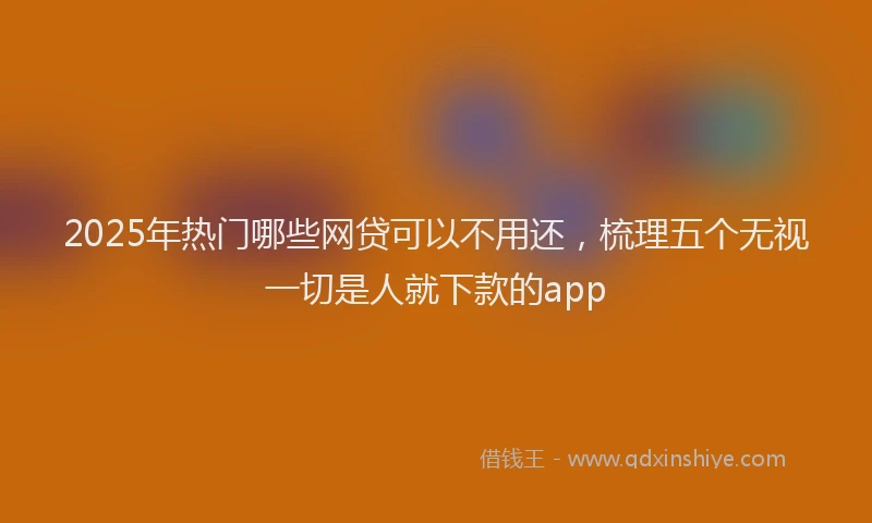 2025年热门哪些网贷可以不用还，梳理五个无视一切是人就下款的app