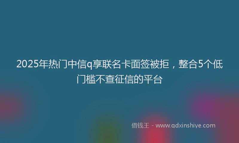 2025年热门中信q享联名卡面签被拒，整合5个低门槛不查征信的平台