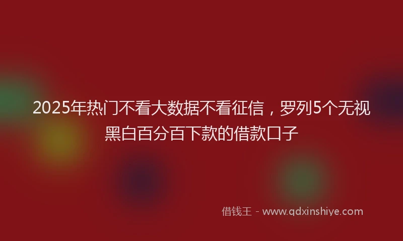 2025年热门不看大数据不看征信，罗列5个无视黑白百分百下款的借款口子