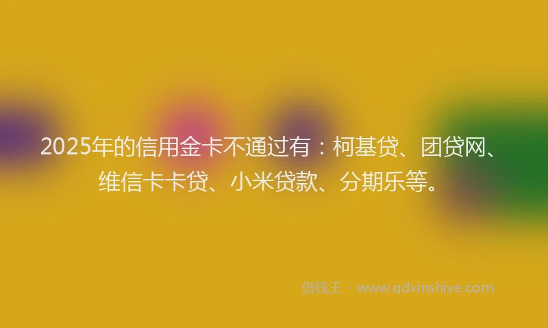 2025年的信用金卡不通过有：柯基贷、团贷网、维信卡卡贷、小米贷款、分期乐等。