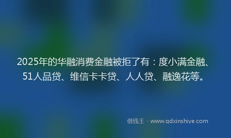 2025年的华融消费金融被拒了有：度小满金融、51人品贷、维信卡卡贷、人人贷、融逸花等。