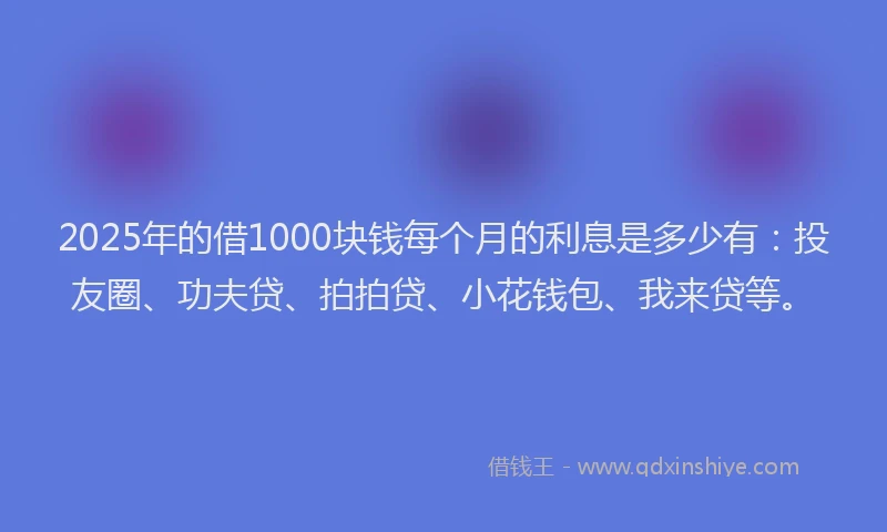 2025年的借1000块钱每个月的利息是多少有：投友圈、功夫贷、拍拍贷、小花钱包、我来贷等。