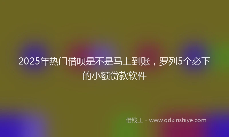 2025年热门借呗是不是马上到账，罗列5个必下的小额贷款软件