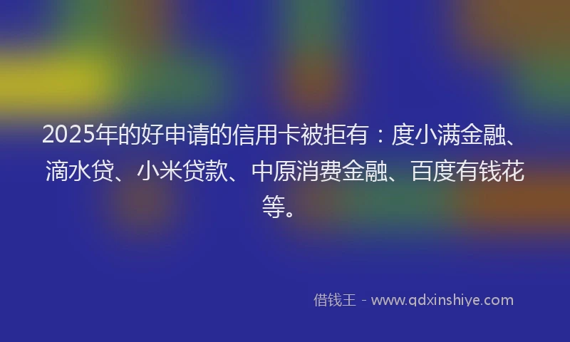 2025年的好申请的信用卡被拒有：度小满金融、滴水贷、小米贷款、中原消费金融、百度有钱花等。