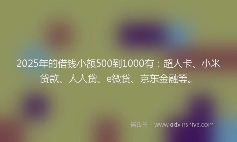 2025年的借钱小额500到1000有：超人卡、小米贷款、人人贷、e微贷、京东金融等。