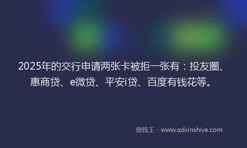 2025年的交行申请两张卡被拒一张有：投友圈、惠商贷、e微贷、平安i贷、百度有钱花等。