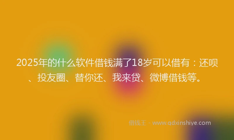 2025年的什么软件借钱满了18岁可以借有：还呗、投友圈、替你还、我来贷、微博借钱等。