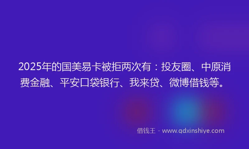 2025年的国美易卡被拒两次有：投友圈、中原消费金融、平安口袋银行、我来贷、微博借钱等。