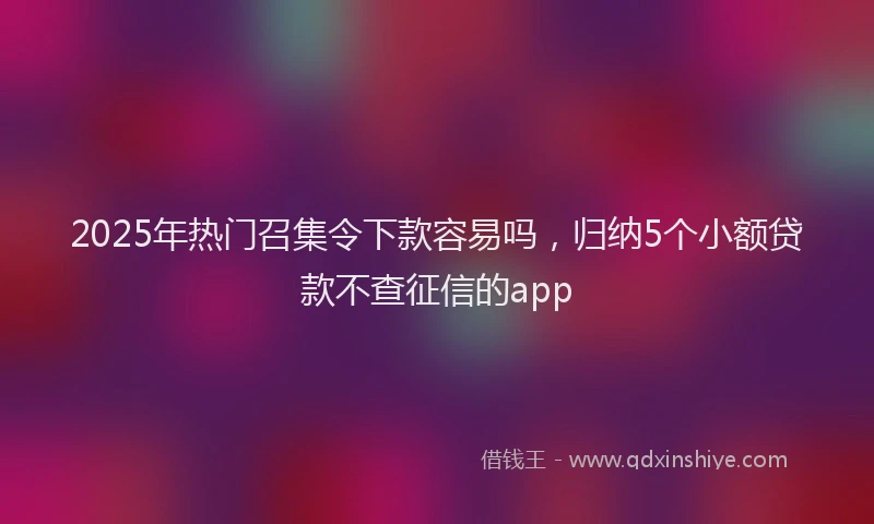 2025年热门召集令下款容易吗，归纳5个小额贷款不查征信的app