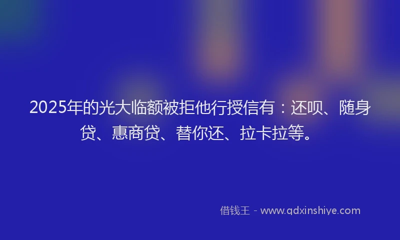 2025年的光大临额被拒他行授信有：还呗、随身贷、惠商贷、替你还、拉卡拉等。