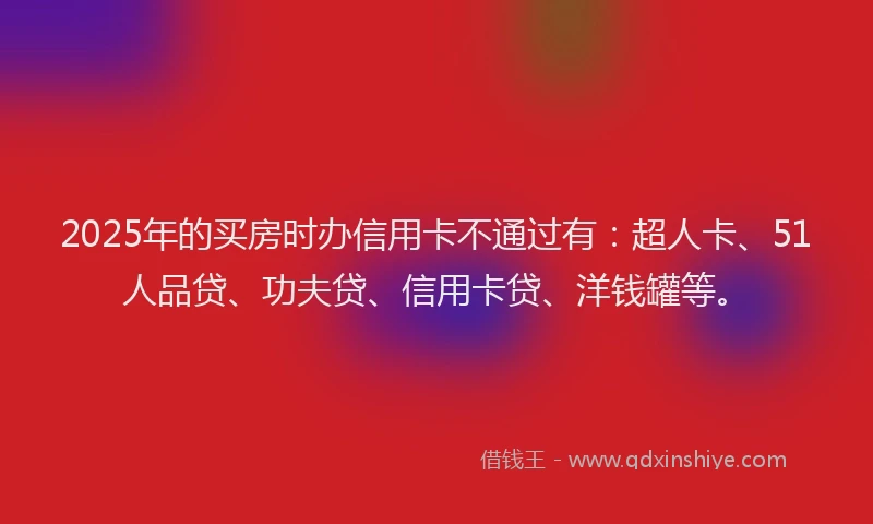 2025年的买房时办信用卡不通过有：超人卡、51人品贷、功夫贷、信用卡贷、洋钱罐等。