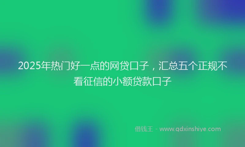 2025年热门好一点的网贷口子，汇总五个正规不看征信的小额贷款口子