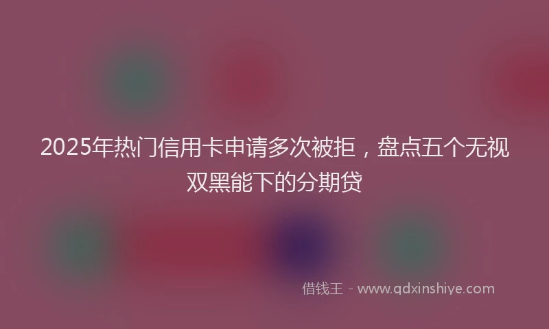 2025年热门信用卡申请多次被拒，盘点五个无视双黑能下的分期贷