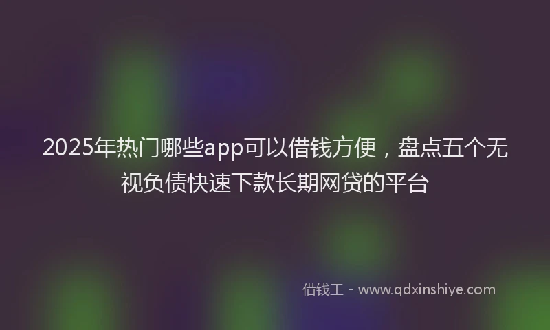 2025年热门哪些app可以借钱方便，盘点五个无视负债快速下款长期网贷的平台