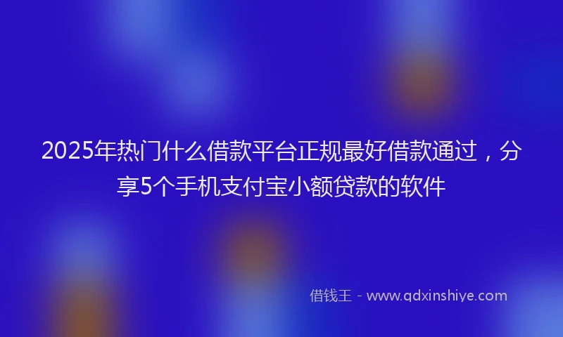 2025年热门什么借款平台正规最好借款通过，分享5个手机支付宝小额贷款的软件