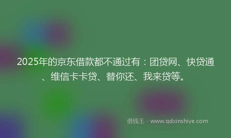 2025年的京东借款都不通过有：团贷网、快贷通、维信卡卡贷、替你还、我来贷等。