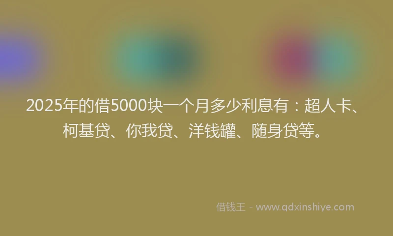 2025年的借5000块一个月多少利息有：超人卡、柯基贷、你我贷、洋钱罐、随身贷等。