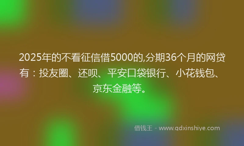 2025年的不看征信借5000的,分期36个月的网贷有：投友圈、还呗、平安口袋银行、小花钱包、京东金融等。
