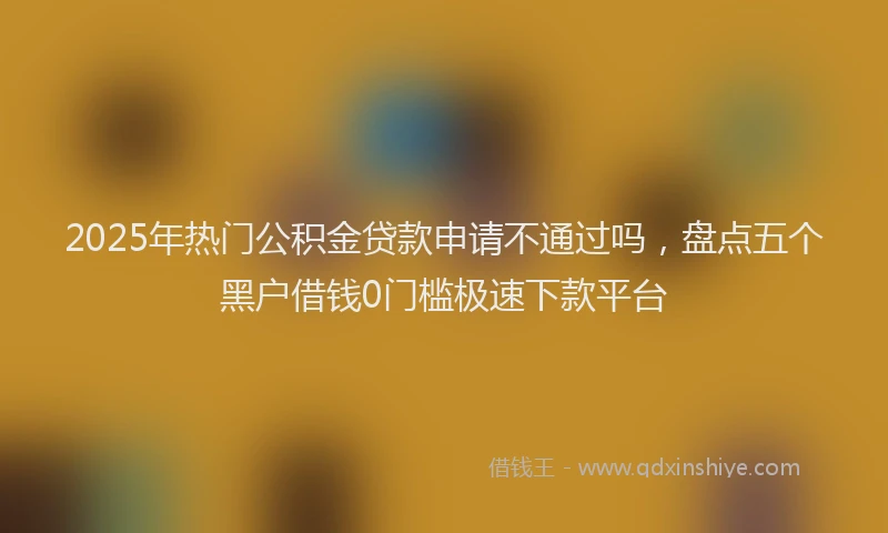 2025年热门公积金贷款申请不通过吗，盘点五个黑户借钱0门槛极速下款平台