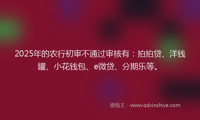 2025年的农行初审不通过审核有：拍拍贷、洋钱罐、小花钱包、e微贷、分期乐等。