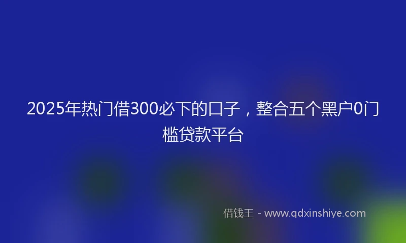 2025年热门借300必下的口子，整合五个黑户0门槛贷款平台