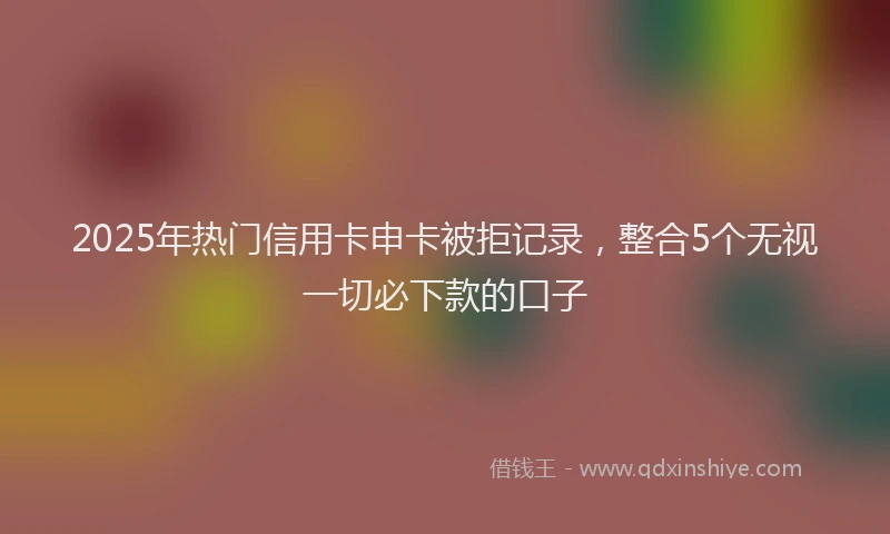 2025年热门信用卡申卡被拒记录，整合5个无视一切必下款的口子