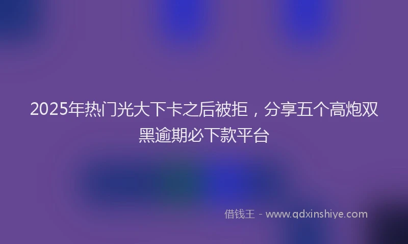 2025年热门光大下卡之后被拒，分享五个高炮双黑逾期必下款平台
