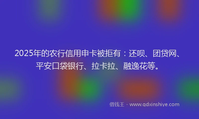 2025年的农行信用申卡被拒有：还呗、团贷网、平安口袋银行、拉卡拉、融逸花等。