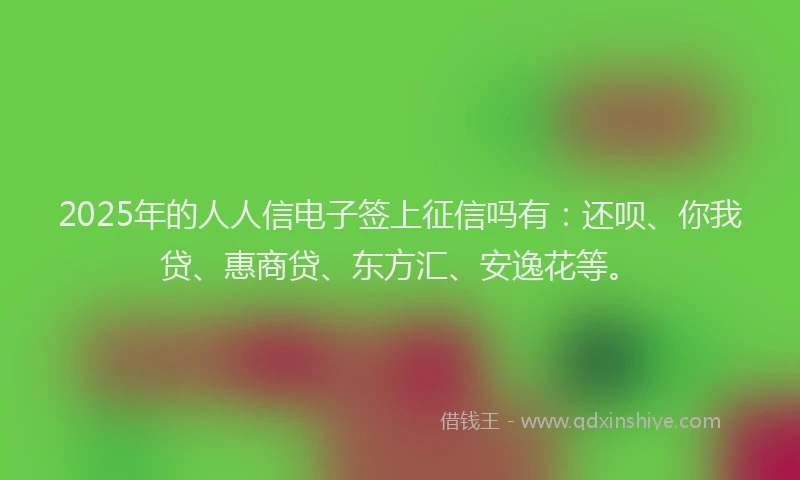 2025年的人人信电子签上征信吗有：还呗、你我贷、惠商贷、东方汇、安逸花等。