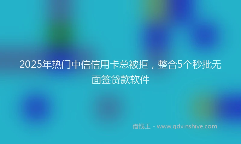 2025年热门中信信用卡总被拒，整合5个秒批无面签贷款软件