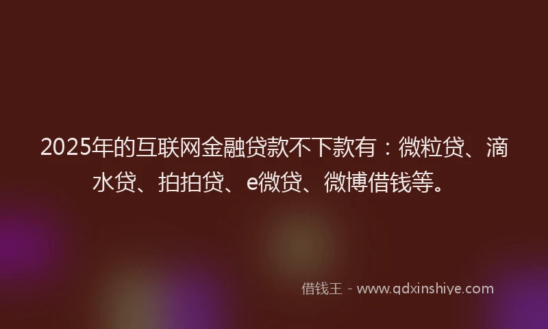 2025年的互联网金融贷款不下款有：微粒贷、滴水贷、拍拍贷、e微贷、微博借钱等。