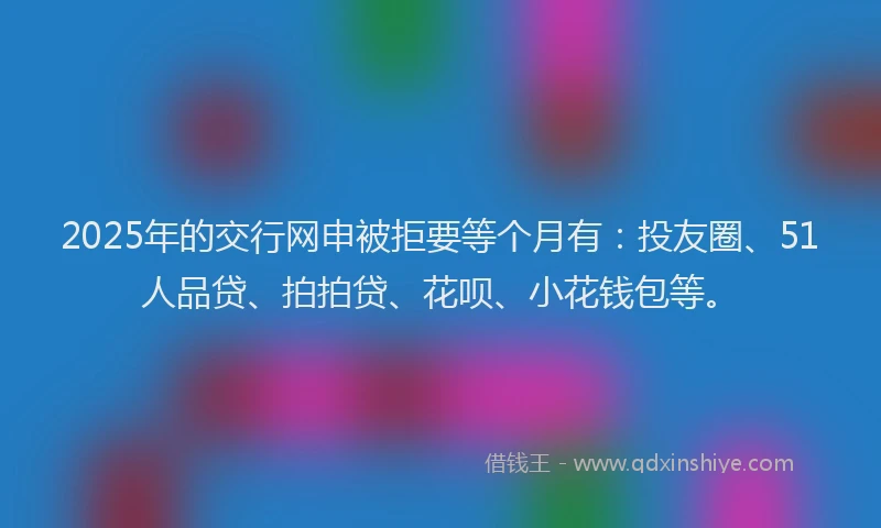 2025年的交行网申被拒要等个月有：投友圈、51人品贷、拍拍贷、花呗、小花钱包等。