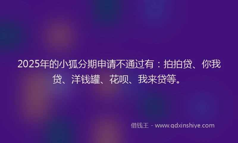 2025年的小狐分期申请不通过有：拍拍贷、你我贷、洋钱罐、花呗、我来贷等。
