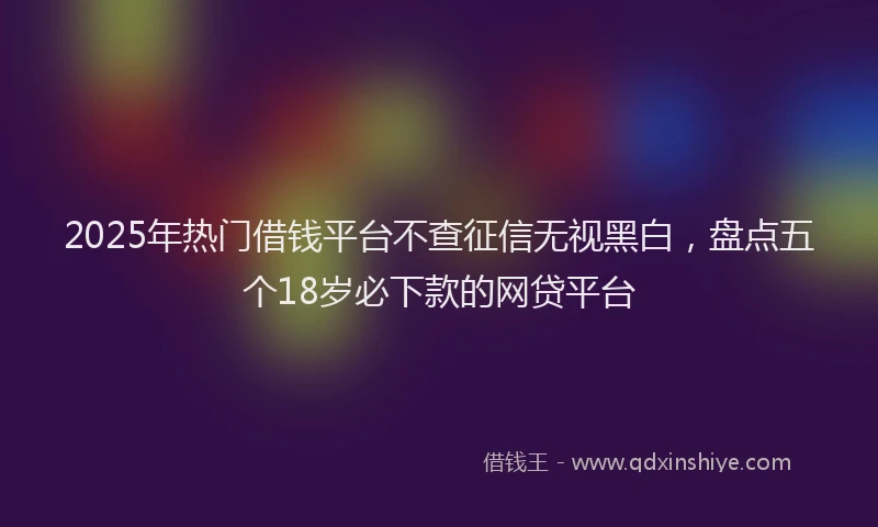 2025年热门借钱平台不查征信无视黑白，盘点五个18岁必下款的网贷平台