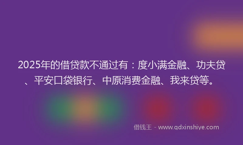 2025年的借贷款不通过有：度小满金融、功夫贷、平安口袋银行、中原消费金融、我来贷等。