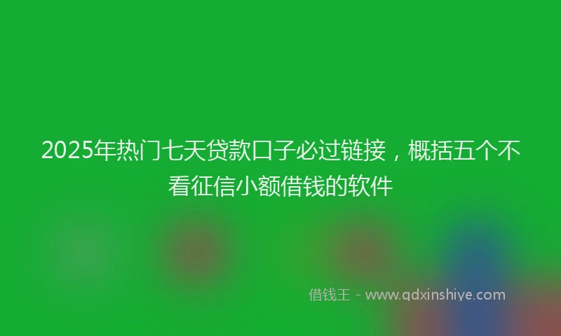 2025年热门七天贷款口子必过链接，概括五个不看征信小额借钱的软件