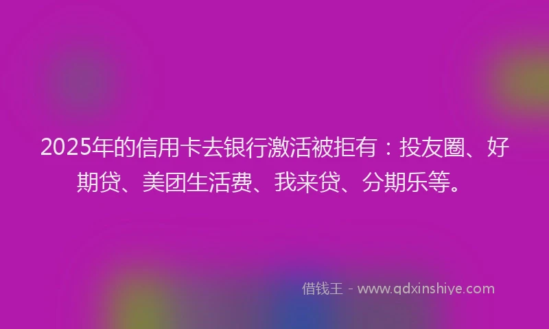 2025年的信用卡去银行激活被拒有：投友圈、好期贷、美团生活费、我来贷、分期乐等。