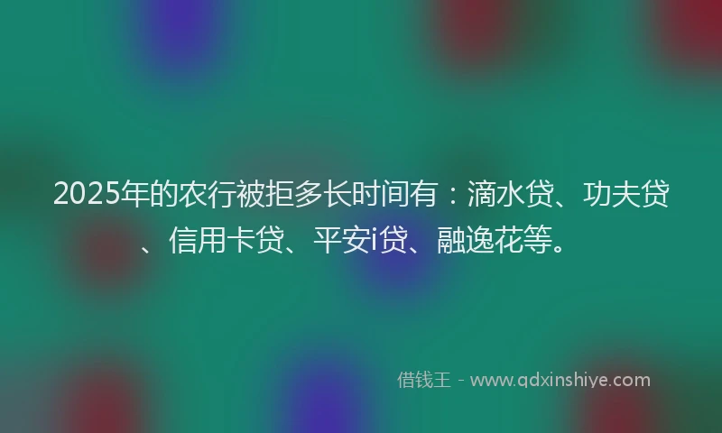 2025年的农行被拒多长时间有：滴水贷、功夫贷、信用卡贷、平安i贷、融逸花等。