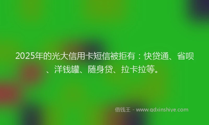 2025年的光大信用卡短信被拒有：快贷通、省呗、洋钱罐、随身贷、拉卡拉等。