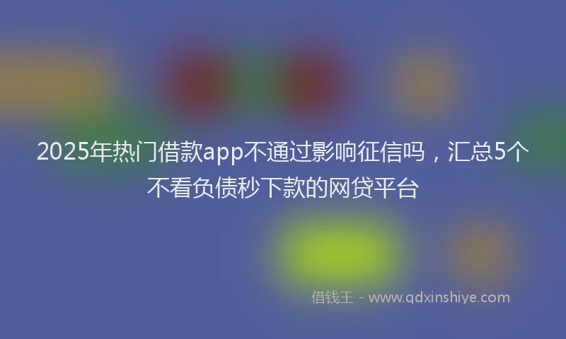 2025年热门借款app不通过影响征信吗，汇总5个不看负债秒下款的网贷平台