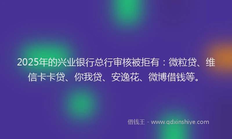 2025年的兴业银行总行审核被拒有：微粒贷、维信卡卡贷、你我贷、安逸花、微博借钱等。
