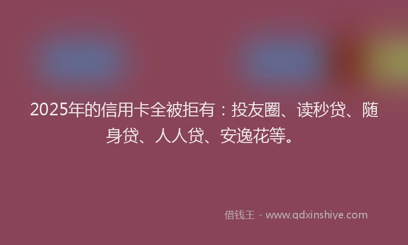2025年的信用卡全被拒有：投友圈、读秒贷、随身贷、人人贷、安逸花等。
