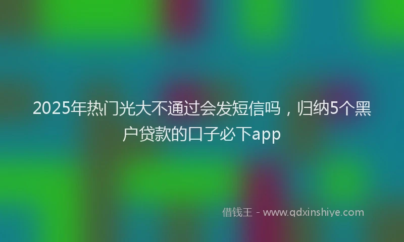 2025年热门光大不通过会发短信吗，归纳5个黑户贷款的口子必下app