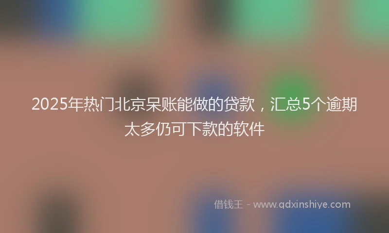 2025年热门北京呆账能做的贷款，汇总5个逾期太多仍可下款的软件