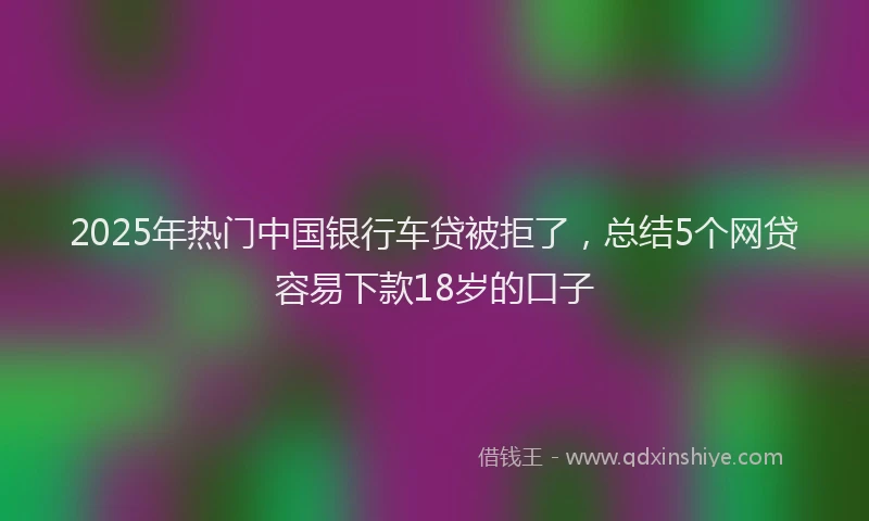 2025年热门中国银行车贷被拒了，总结5个网贷容易下款18岁的口子