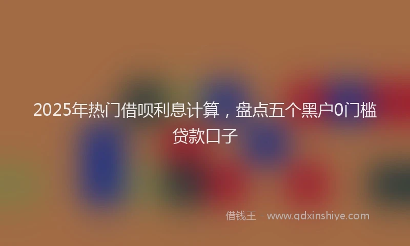 2025年热门借呗利息计算，盘点五个黑户0门槛贷款口子