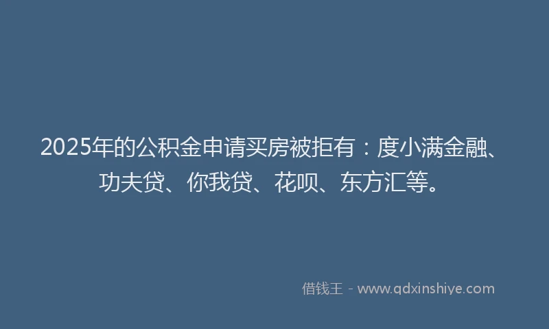 2025年的公积金申请买房被拒有：度小满金融、功夫贷、你我贷、花呗、东方汇等。