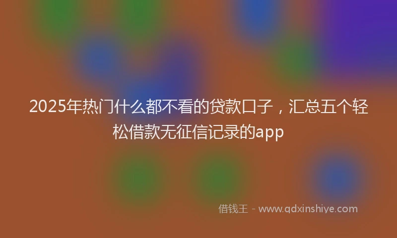 2025年热门什么都不看的贷款口子，汇总五个轻松借款无征信记录的app