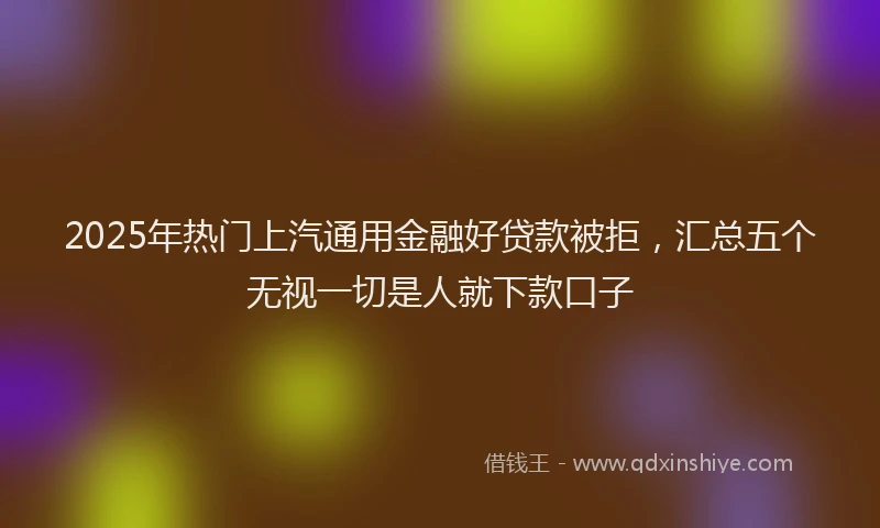 2025年热门上汽通用金融好贷款被拒，汇总五个无视一切是人就下款口子