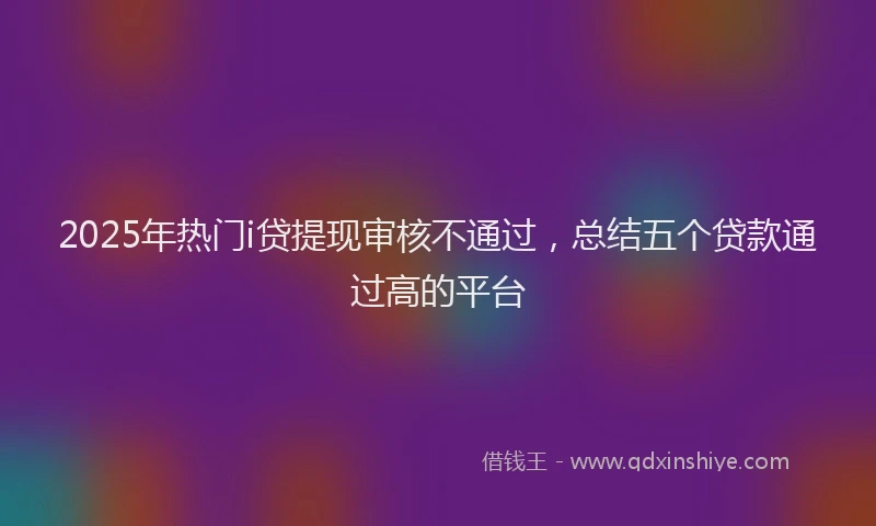 2025年热门i贷提现审核不通过，总结五个贷款通过高的平台